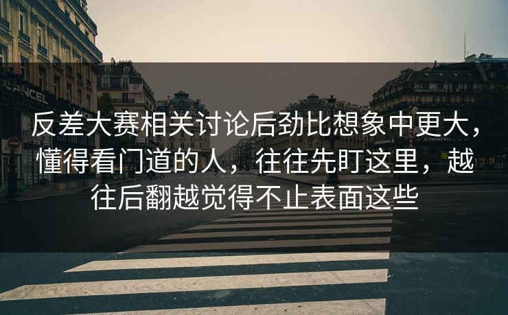 反差大赛相关讨论后劲比想象中更大，懂得看门道的人，往往先盯这里，越往后翻越觉得不止表面这些