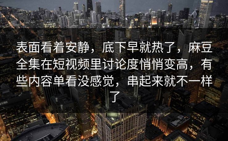 表面看着安静，底下早就热了，麻豆全集在短视频里讨论度悄悄变高，有些内容单看没感觉，串起来就不一样了