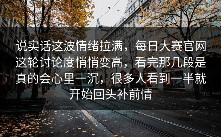说实话这波情绪拉满，每日大赛官网这轮讨论度悄悄变高，看完那几段是真的会心里一沉，很多人看到一半就开始回头补前情