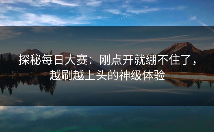 探秘每日大赛：刚点开就绷不住了，越刷越上头的神级体验