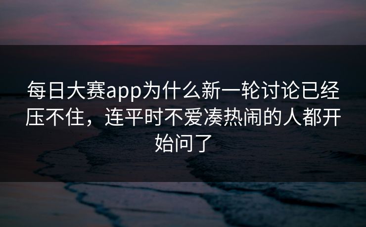 每日大赛app为什么新一轮讨论已经压不住，连平时不爱凑热闹的人都开始问了