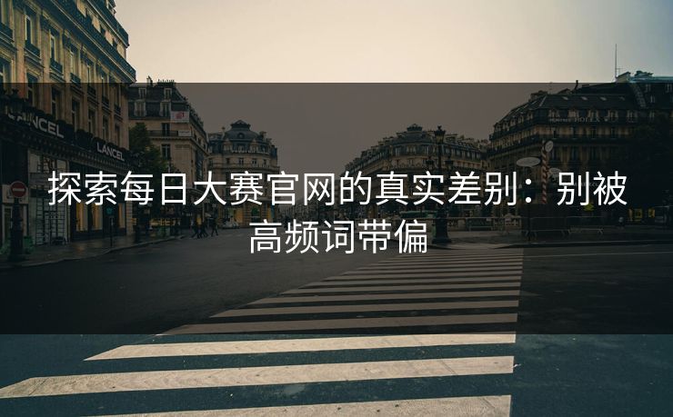 探索每日大赛官网的真实差别：别被高频词带偏
