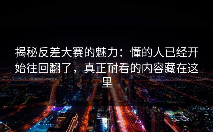 揭秘反差大赛的魅力：懂的人已经开始往回翻了，真正耐看的内容藏在这里
