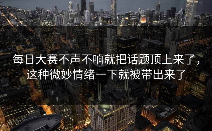 每日大赛不声不响就把话题顶上来了，这种微妙情绪一下就被带出来了