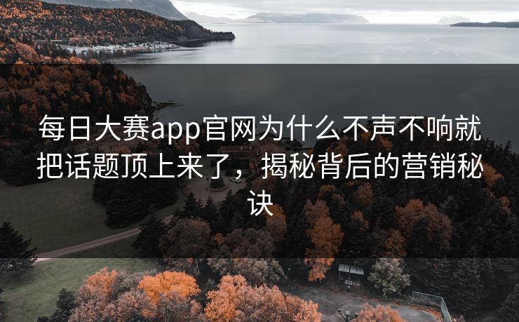 每日大赛app官网为什么不声不响就把话题顶上来了，揭秘背后的营销秘诀