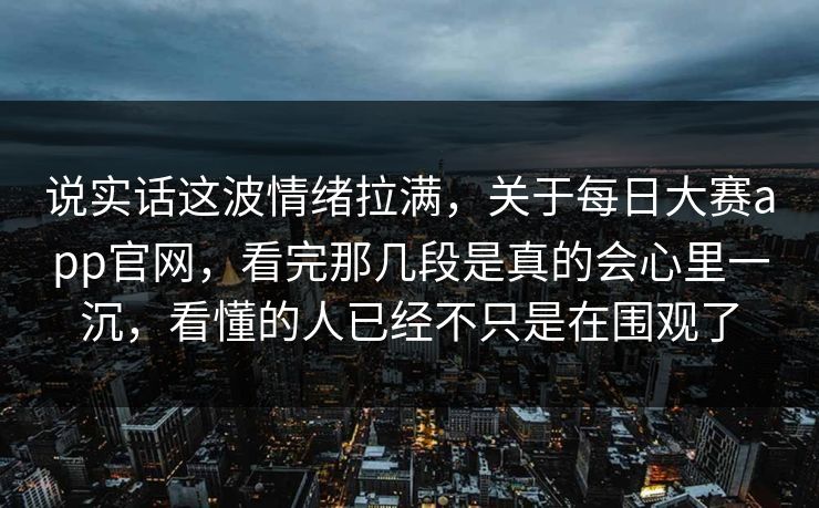 说实话这波情绪拉满，关于每日大赛app官网，看完那几段是真的会心里一沉，看懂的人已经不只是在围观了