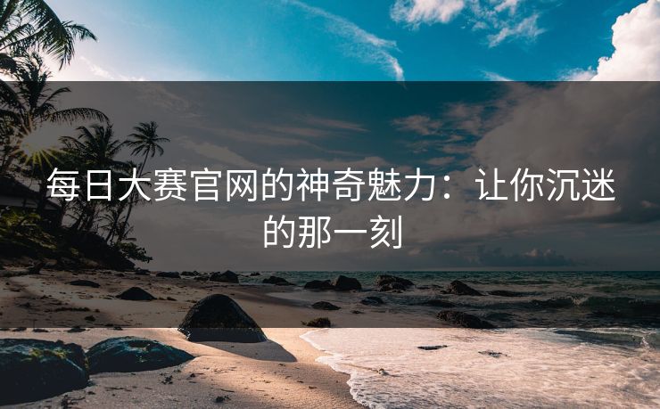每日大赛官网的神奇魅力：让你沉迷的那一刻