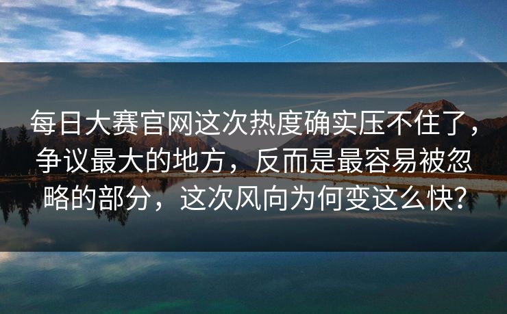 每日大赛官网这次热度确实压不住了，争议最大的地方，反而是最容易被忽略的部分，这次风向为何变这么快？