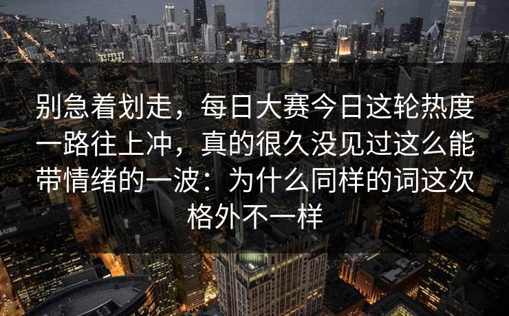 别急着划走，每日大赛今日这轮热度一路往上冲，真的很久没见过这么能带情绪的一波：为什么同样的词这次格外不一样