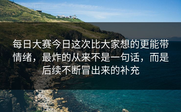 每日大赛今日这次比大家想的更能带情绪，最炸的从来不是一句话，而是后续不断冒出来的补充