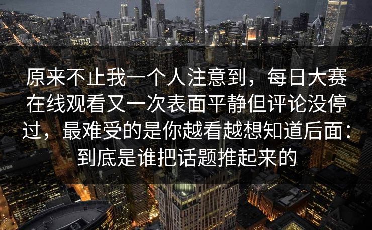 原来不止我一个人注意到，每日大赛在线观看又一次表面平静但评论没停过，最难受的是你越看越想知道后面：到底是谁把话题推起来的