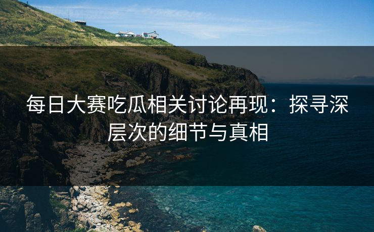 每日大赛吃瓜相关讨论再现：探寻深层次的细节与真相
