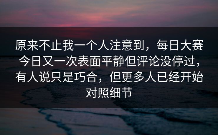 原来不止我一个人注意到，每日大赛今日又一次表面平静但评论没停过，有人说只是巧合，但更多人已经开始对照细节