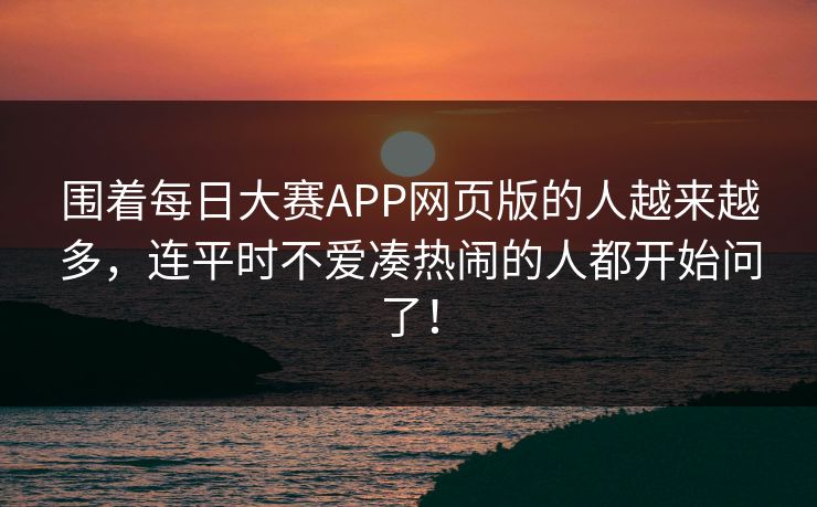围着每日大赛APP网页版的人越来越多，连平时不爱凑热闹的人都开始问了！