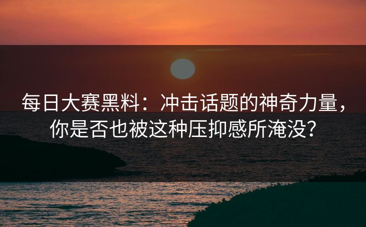 每日大赛黑料：冲击话题的神奇力量，你是否也被这种压抑感所淹没？
