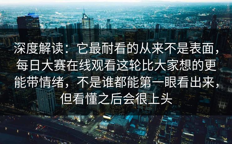 深度解读：它最耐看的从来不是表面，每日大赛在线观看这轮比大家想的更能带情绪，不是谁都能第一眼看出来，但看懂之后会很上头