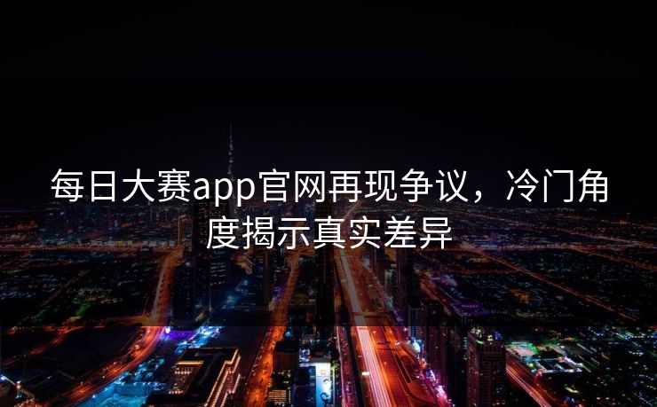 每日大赛app官网再现争议，冷门角度揭示真实差异