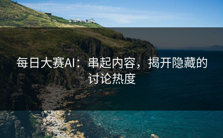 每日大赛AI：串起内容，揭开隐藏的讨论热度