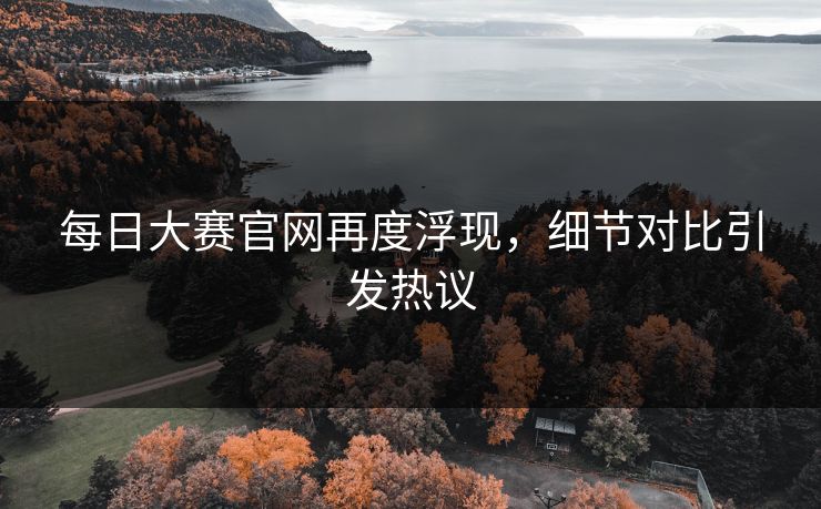 每日大赛官网再度浮现，细节对比引发热议