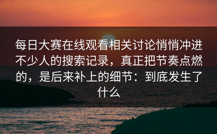 每日大赛在线观看相关讨论悄悄冲进不少人的搜索记录，真正把节奏点燃的，是后来补上的细节：到底发生了什么