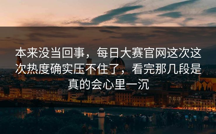 本来没当回事，每日大赛官网这次这次热度确实压不住了，看完那几段是真的会心里一沉