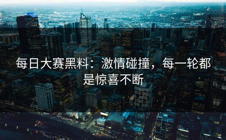 每日大赛黑料：激情碰撞，每一轮都是惊喜不断
