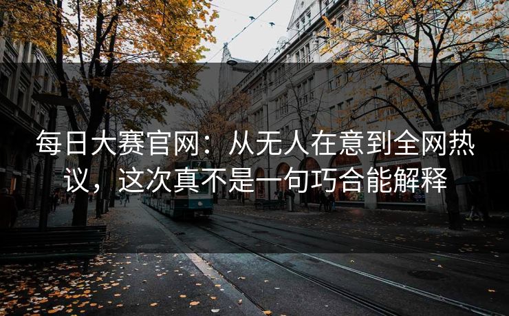 每日大赛官网：从无人在意到全网热议，这次真不是一句巧合能解释