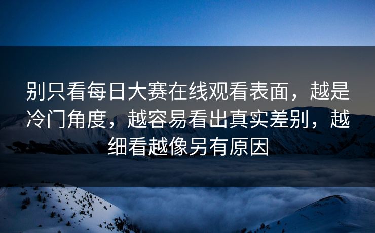 别只看每日大赛在线观看表面，越是冷门角度，越容易看出真实差别，越细看越像另有原因