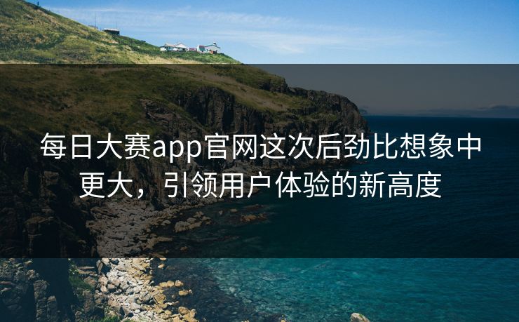 每日大赛app官网这次后劲比想象中更大，引领用户体验的新高度