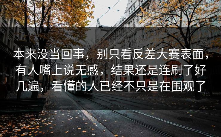 本来没当回事，别只看反差大赛表面，有人嘴上说无感，结果还是连刷了好几遍，看懂的人已经不只是在围观了