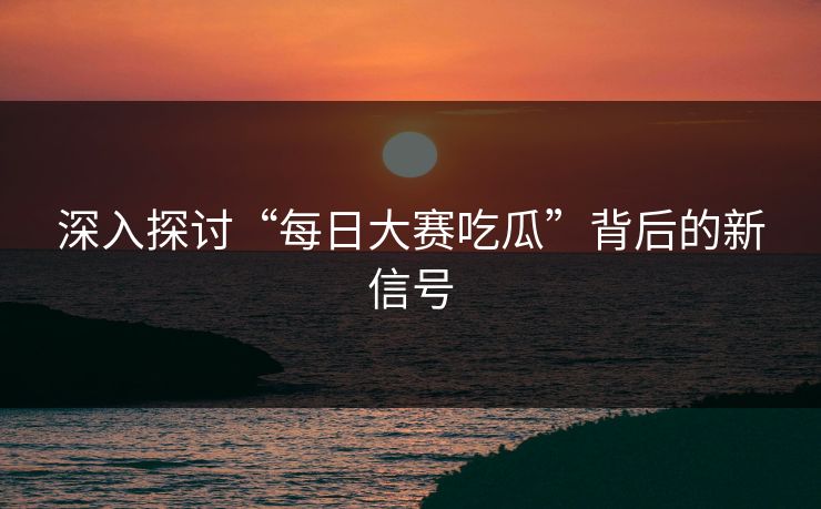 深入探讨“每日大赛吃瓜”背后的新信号
