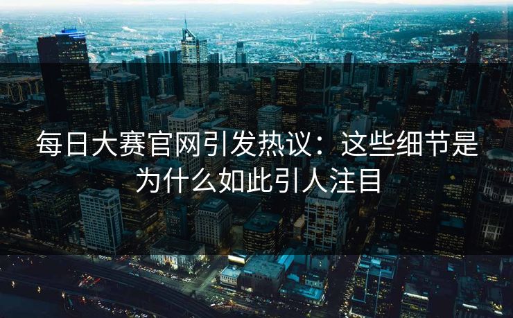每日大赛官网引发热议：这些细节是为什么如此引人注目