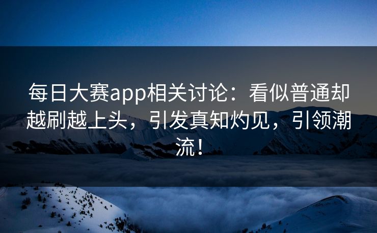 每日大赛app相关讨论：看似普通却越刷越上头，引发真知灼见，引领潮流！