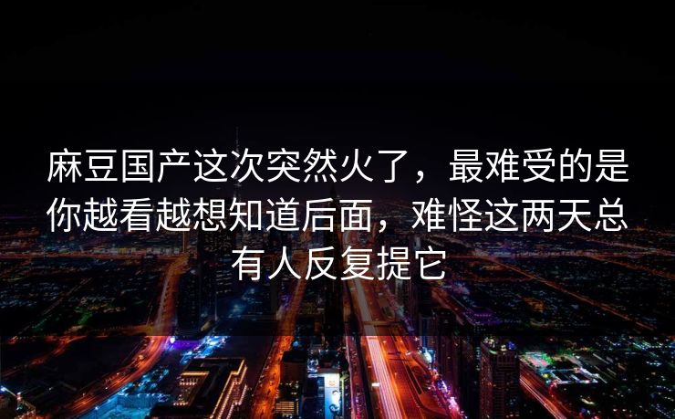 麻豆国产这次突然火了，最难受的是你越看越想知道后面，难怪这两天总有人反复提它