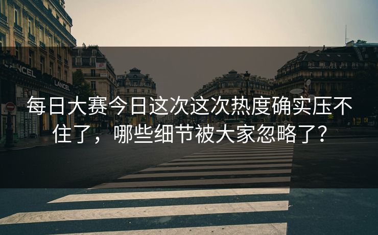 每日大赛今日这次这次热度确实压不住了，哪些细节被大家忽略了？