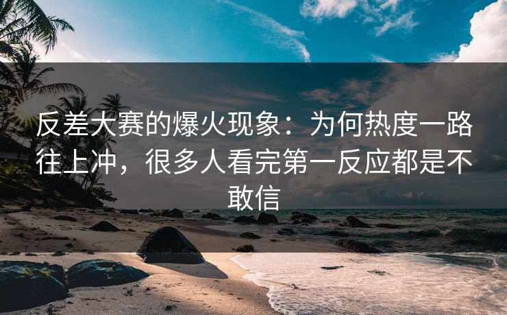 反差大赛的爆火现象：为何热度一路往上冲，很多人看完第一反应都是不敢信