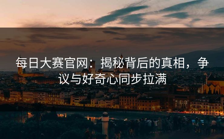 每日大赛官网：揭秘背后的真相，争议与好奇心同步拉满