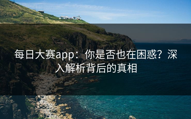 每日大赛app：你是否也在困惑？深入解析背后的真相