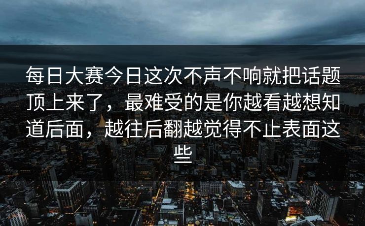 每日大赛今日这次不声不响就把话题顶上来了，最难受的是你越看越想知道后面，越往后翻越觉得不止表面这些