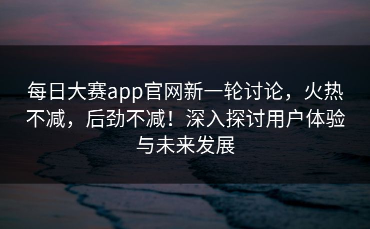 每日大赛app官网新一轮讨论，火热不减，后劲不减！深入探讨用户体验与未来发展