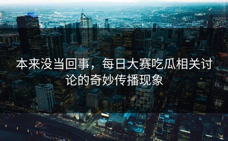 本来没当回事，每日大赛吃瓜相关讨论的奇妙传播现象