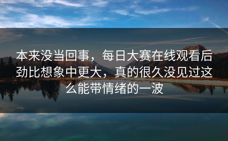 本来没当回事，每日大赛在线观看后劲比想象中更大，真的很久没见过这么能带情绪的一波