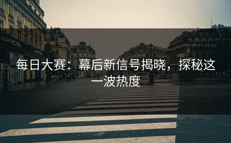 每日大赛：幕后新信号揭晓，探秘这一波热度