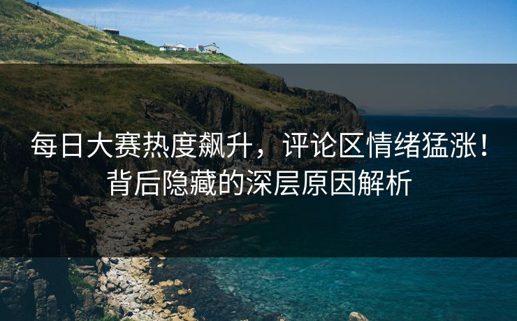 每日大赛热度飙升，评论区情绪猛涨！背后隐藏的深层原因解析