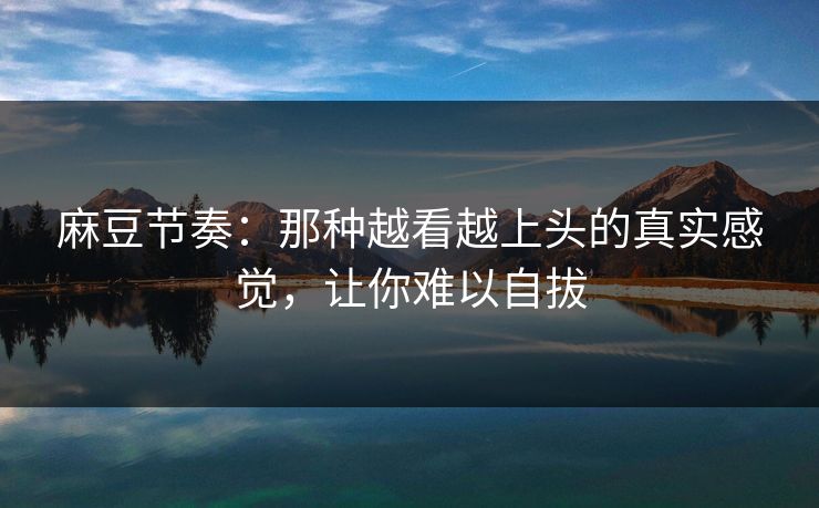 麻豆节奏：那种越看越上头的真实感觉，让你难以自拔