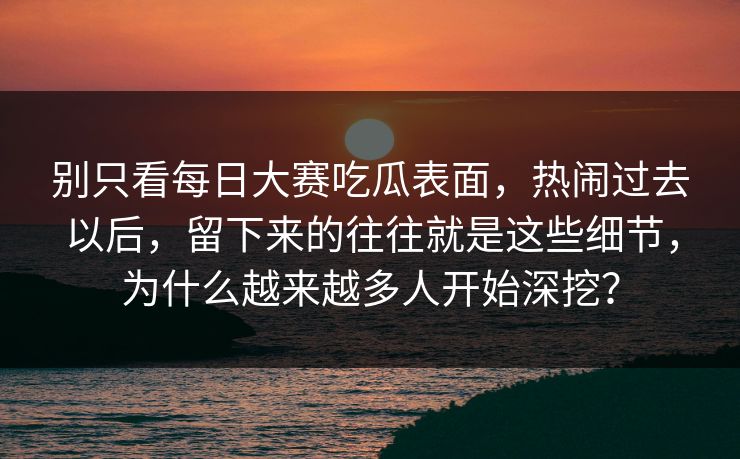 别只看每日大赛吃瓜表面，热闹过去以后，留下来的往往就是这些细节，为什么越来越多人开始深挖？
