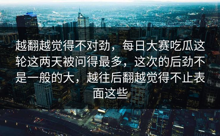 越翻越觉得不对劲，每日大赛吃瓜这轮这两天被问得最多，这次的后劲不是一般的大，越往后翻越觉得不止表面这些