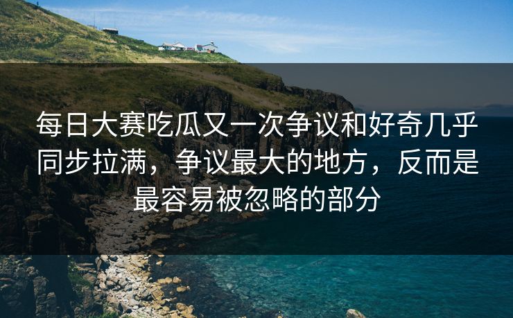 每日大赛吃瓜又一次争议和好奇几乎同步拉满，争议最大的地方，反而是最容易被忽略的部分