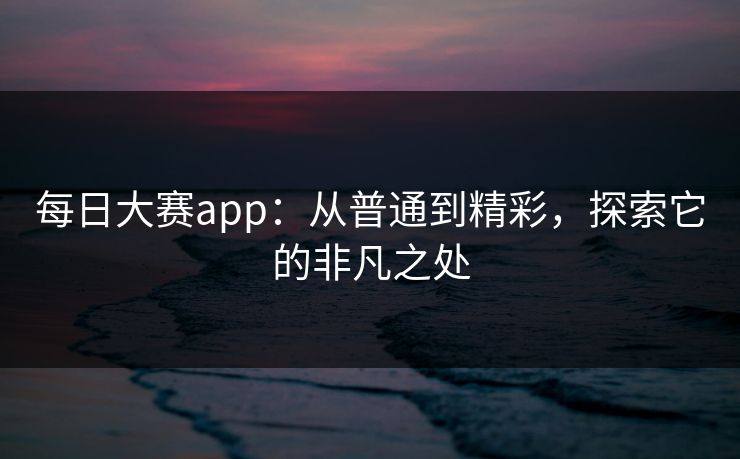 每日大赛app：从普通到精彩，探索它的非凡之处