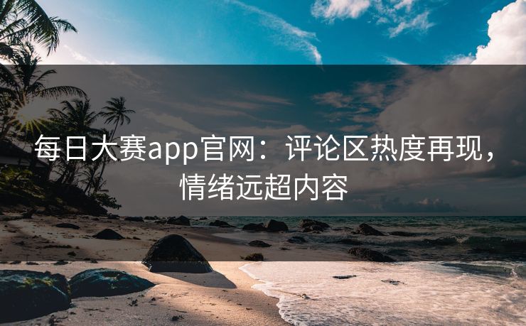 每日大赛app官网：评论区热度再现，情绪远超内容